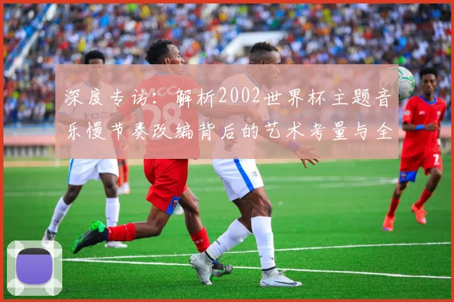 深度专访：解析2002世界杯主题音乐慢节奏改编背后的艺术考量与全球共鸣